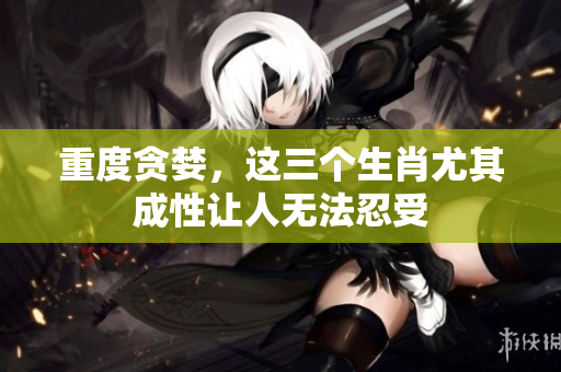 重度贪婪，这三个生肖尤其成性让人无法忍受