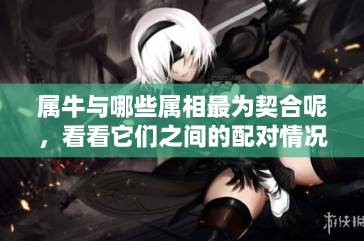 属牛与哪些属相最为契合呢，看看它们之间的配对情况吧