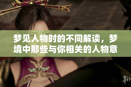 梦见人物时的不同解读，梦境中那些与你相关的人物意义深远