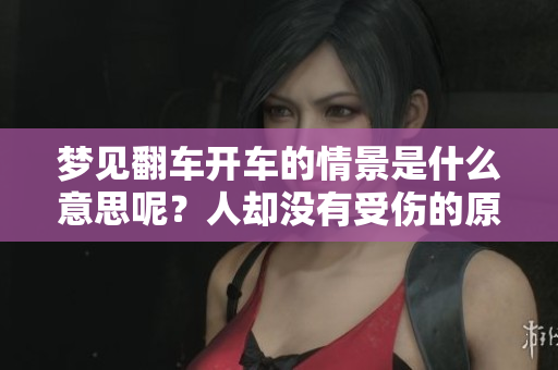 梦见翻车开车的情景是什么意思呢？人却没有受伤的原因分析