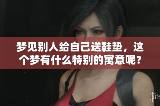 梦见别人给自己送鞋垫，这个梦有什么特别的寓意呢？