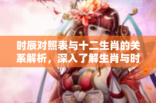 时辰对照表与十二生肖的关系解析，深入了解生肖与时辰的对应性