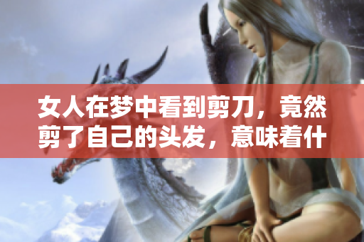 女人在梦中看到剪刀，竟然剪了自己的头发，意味着什么呢