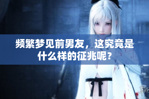 频繁梦见前男友，这究竟是什么样的征兆呢？