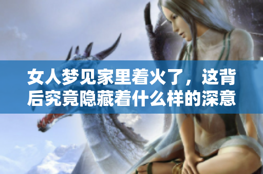 女人梦见家里着火了，这背后究竟隐藏着什么样的深意呢