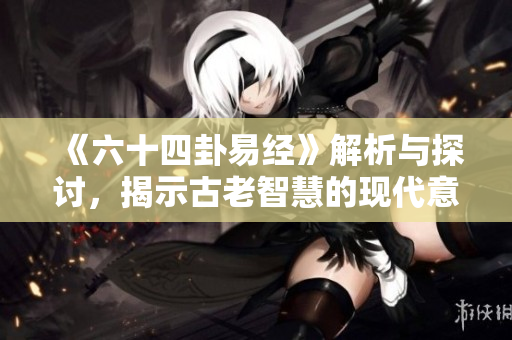 《六十四卦易经》解析与探讨，揭示古老智慧的现代意义