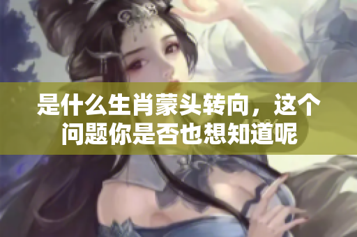 是什么生肖蒙头转向，这个问题你是否也想知道呢