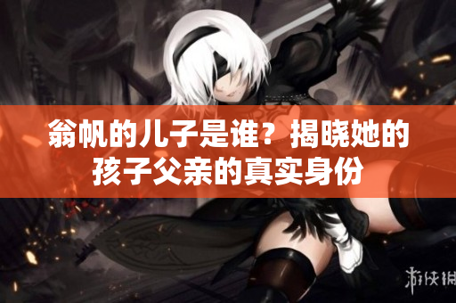 翁帆的儿子是谁？揭晓她的孩子父亲的真实身份