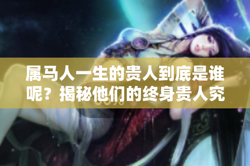 属马人一生的贵人到底是谁呢？揭秘他们的终身贵人究竟是哪个星座。