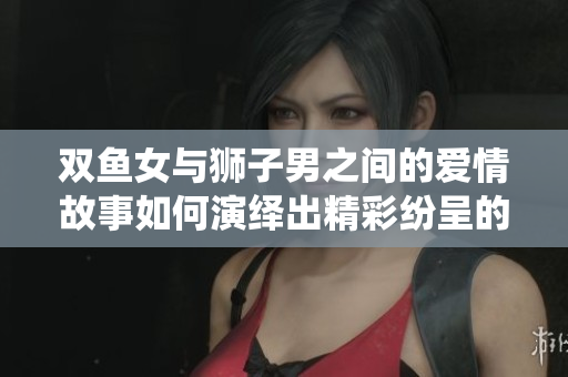 双鱼女与狮子男之间的爱情故事如何演绎出精彩纷呈的情感交织呢