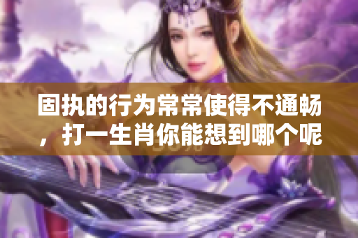 固执的行为常常使得不通畅，打一生肖你能想到哪个呢