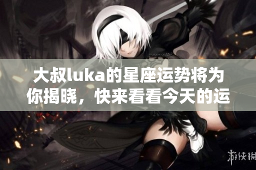 大叔luka的星座运势将为你揭晓，快来看看今天的运势如何吧