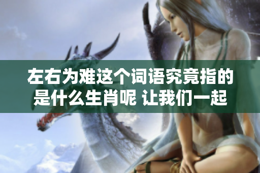 左右为难这个词语究竟指的是什么生肖呢 让我们一起来探讨一下吧
