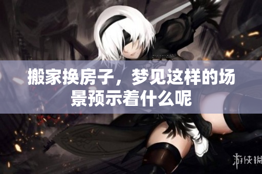 搬家换房子，梦见这样的场景预示着什么呢