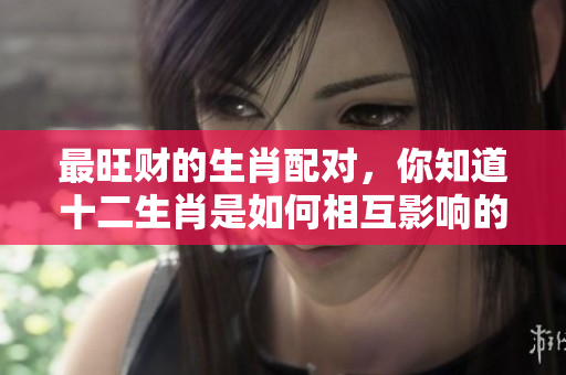 最旺财的生肖配对，你知道十二生肖是如何相互影响的吗