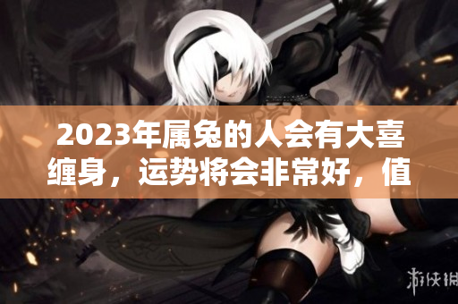 2023年属兔的人会有大喜缠身，运势将会非常好，值得期待！