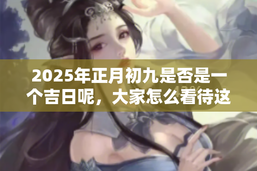 2025年正月初九是否是一个吉日呢，大家怎么看待这个问题呢