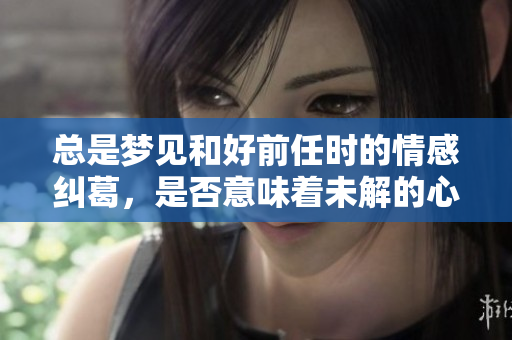 总是梦见和好前任时的情感纠葛，是否意味着未解的心结？