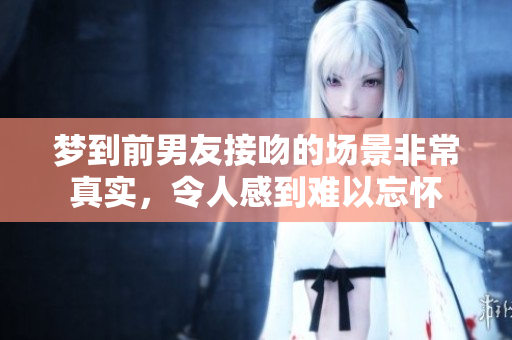 梦到前男友接吻的场景非常真实，令人感到难以忘怀