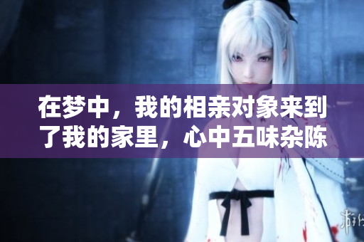 在梦中，我的相亲对象来到了我的家里，心中五味杂陈的感觉是怎样的呢