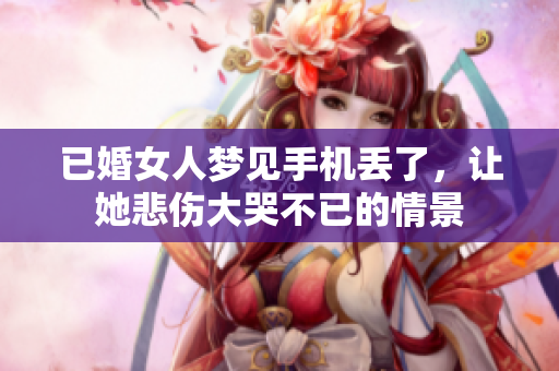已婚女人梦见手机丢了，让她悲伤大哭不已的情景