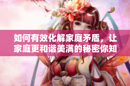 如何有效化解家庭矛盾，让家庭更和谐美满的秘密你知道吗