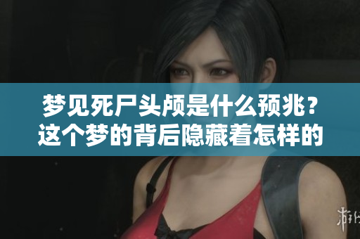 梦见死尸头颅是什么预兆？这个梦的背后隐藏着怎样的神秘含义呢