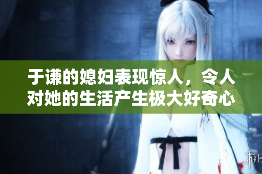 于谦的媳妇表现惊人，令人对她的生活产生极大好奇心