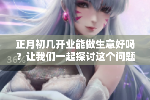 正月初几开业能做生意好吗？让我们一起探讨这个问题吧！