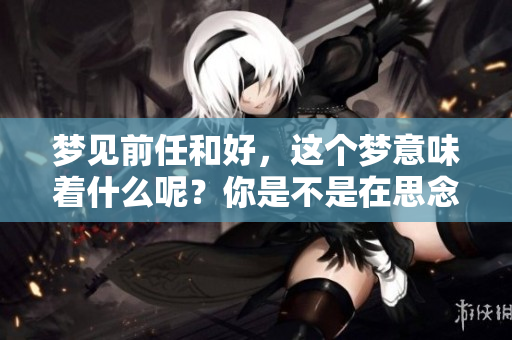梦见前任和好，这个梦意味着什么呢？你是不是在思念过去的感情？