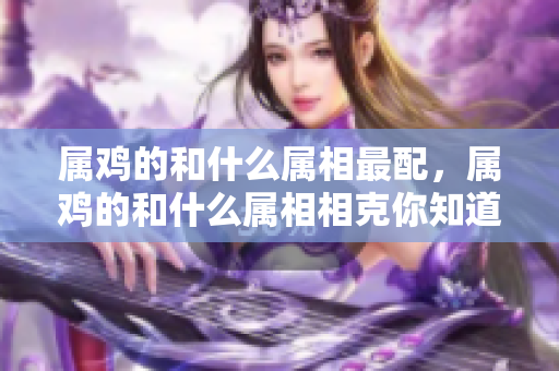 属鸡的和什么属相最配，属鸡的和什么属相相克你知道吗