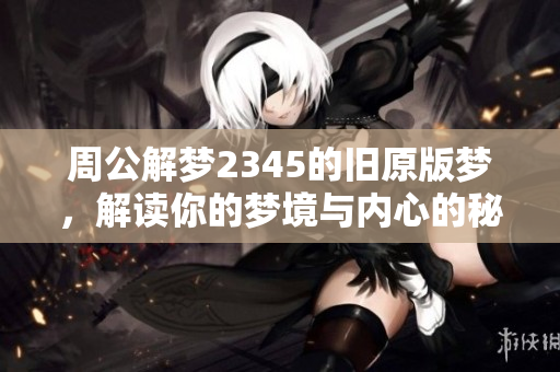 周公解梦2345的旧原版梦，解读你的梦境与内心的秘密