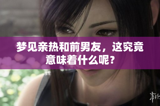 梦见亲热和前男友，这究竟意味着什么呢？