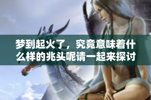 梦到起火了，究竟意味着什么样的兆头呢请一起来探讨一下吧