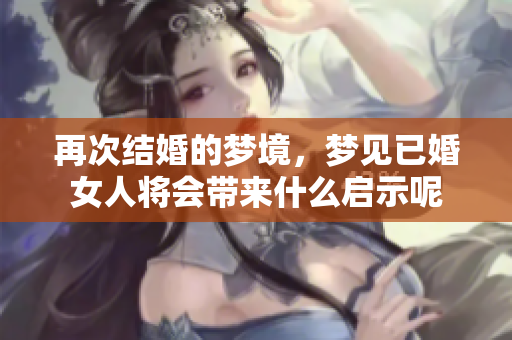 再次结婚的梦境，梦见已婚女人将会带来什么启示呢
