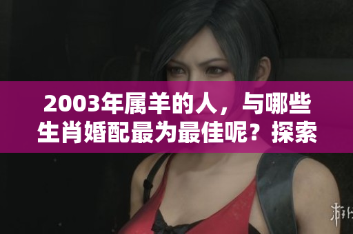 2003年属羊的人，与哪些生肖婚配最为最佳呢？探索最佳婚配建议。