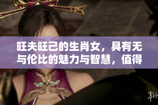 旺夫旺己的生肖女，具有无与伦比的魅力与智慧，值得我们深入探讨