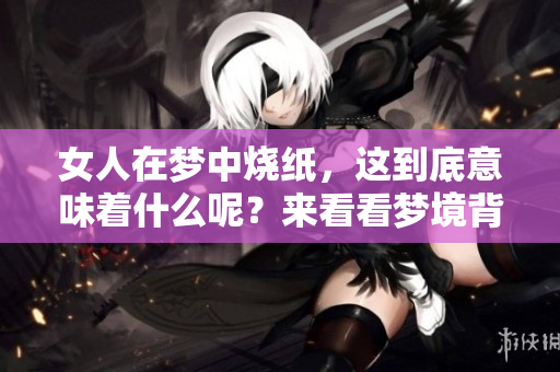 女人在梦中烧纸，这到底意味着什么呢？来看看梦境背后的深意吧！