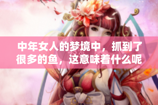 中年女人的梦境中，抓到了很多的鱼，这意味着什么呢