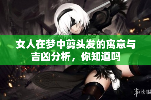 女人在梦中剪头发的寓意与吉凶分析，你知道吗