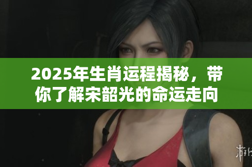 2025年生肖运程揭秘，带你了解宋韶光的命运走向
