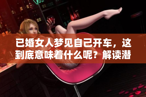 已婚女人梦见自己开车，这到底意味着什么呢？解读潜意识中的寓意与心理。