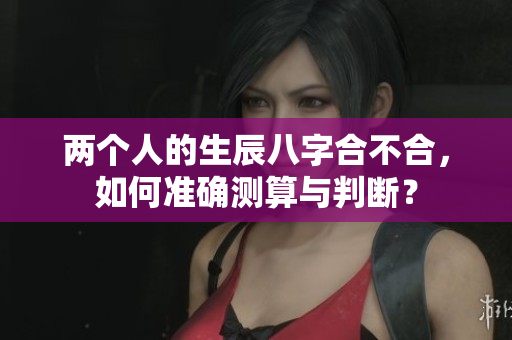 两个人的生辰八字合不合，如何准确测算与判断？