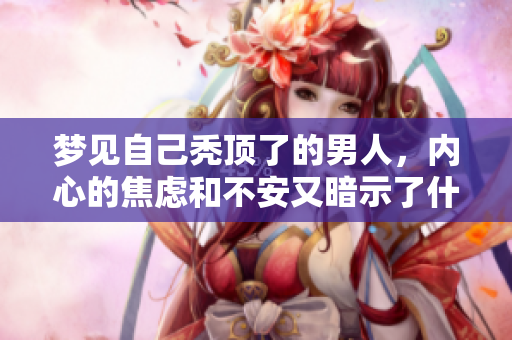 梦见自己秃顶了的男人，内心的焦虑和不安又暗示了什么呢