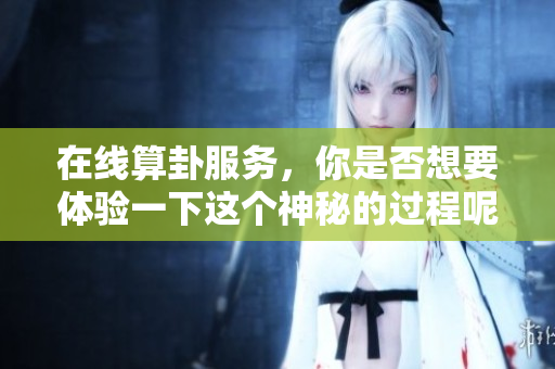 在线算卦服务，你是否想要体验一下这个神秘的过程呢
