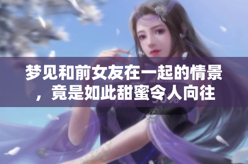 梦见和前女友在一起的情景，竟是如此甜蜜令人向往