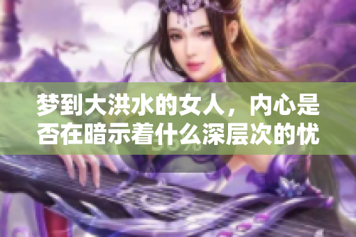 梦到大洪水的女人，内心是否在暗示着什么深层次的忧虑和恐惧呢