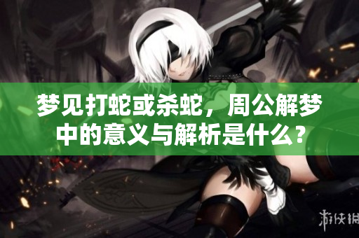 梦见打蛇或杀蛇，周公解梦中的意义与解析是什么？