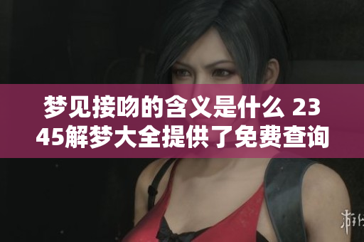 梦见接吻的含义是什么 2345解梦大全提供了免费查询服务