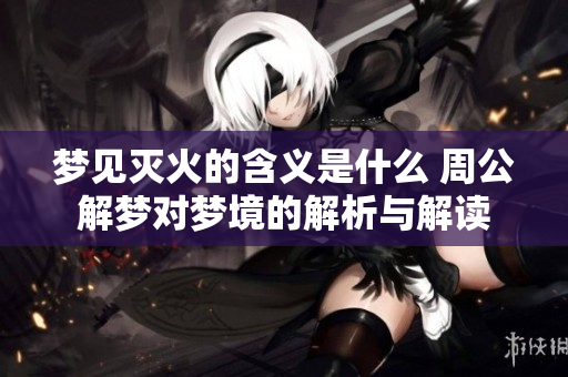 梦见灭火的含义是什么 周公解梦对梦境的解析与解读